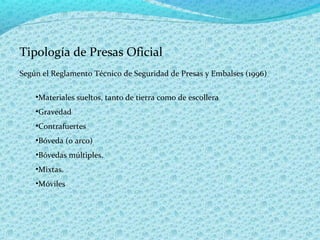 Tipología de Presas Oficial
Según el Reglamento Técnico de Seguridad de Presas y Embalses (1996)

    •Materiales sueltos, tanto de tierra como de escollera
    •Gravedad
    •Contrafuertes
    •Bóveda (o arco)
    •Bóvedas múltiples.
    •Mixtas.
    •Móviles
 
