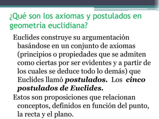 ¿Qué son los axiomas y postulados en
geometría euclidiana?
Euclides construye su argumentación
basándose en un conjunto de axiomas
(principios o propiedades que se admiten
como ciertas por ser evidentes y a partir de
los cuales se deduce todo lo demás) que
Euclides llamó postulados. Los cinco
postulados de Euclides.
Estos son proposiciones que relacionan
conceptos, definidos en función del punto,
la recta y el plano.
 