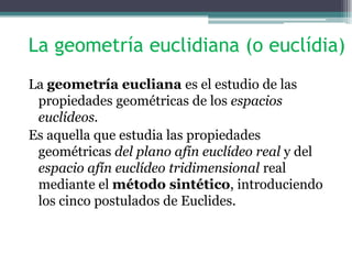 La geometría euclidiana (o euclídia)
La geometría eucliana es el estudio de las
propiedades geométricas de los espacios
euclídeos.
Es aquella que estudia las propiedades
geométricas del plano afín euclídeo real y del
espacio afín euclídeo tridimensional real
mediante el método sintético, introduciendo
los cinco postulados de Euclides.
 