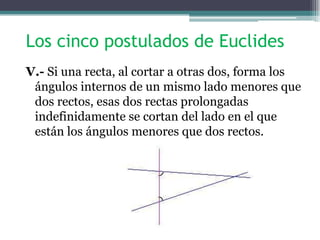 Los cinco postulados de Euclides
V.- Si una recta, al cortar a otras dos, forma los
ángulos internos de un mismo lado menores que
dos rectos, esas dos rectas prolongadas
indefinidamente se cortan del lado en el que
están los ángulos menores que dos rectos.
 