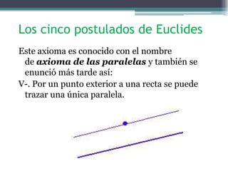 Los cinco postulados de Euclides
Este axioma es conocido con el nombre
de axioma de las paralelas y también se
enunció más tarde así:
V-. Por un punto exterior a una recta se puede
trazar una única paralela.
 