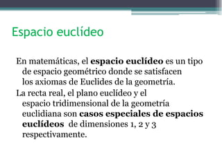 Espacio euclídeo
En matemáticas, el espacio euclídeo es un tipo
de espacio geométrico donde se satisfacen
los axiomas de Euclides de la geometría.
La recta real, el plano euclídeo y el
espacio tridimensional de la geometría
euclidiana son casos especiales de espacios
euclídeos de dimensiones 1, 2 y 3
respectivamente.
 