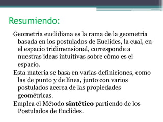 Resumiendo:
Geometría euclidiana es la rama de la geometría
basada en los postulados de Euclídes, la cual, en
el espacio tridimensional, corresponde a
nuestras ideas intuitivas sobre cómo es el
espacio.
Esta materia se basa en varias definiciones, como
las de punto y de línea, junto con varios
postulados acerca de las propiedades
geométricas.
Emplea el Método sintético partiendo de los
Postulados de Euclides.
 