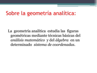 Sobre la geometría analítica:
La geometría analítica estudia las figuras
geométricas mediante técnicas básicas del
análisis matemático y del álgebra en un
determinado sistema de coordenadas.
 