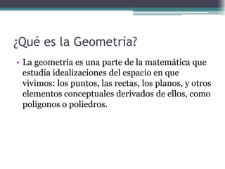 ¿Qué es la Geometría?
• La geometría es una parte de la matemática que
estudia idealizaciones del espacio en que
vivimos: los puntos, las rectas, los planos, y otros
elementos conceptuales derivados de ellos, como
polígonos o poliedros.
 