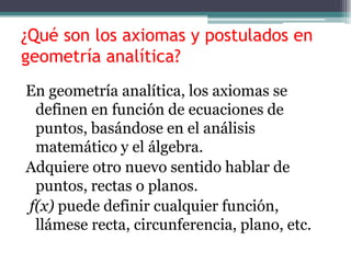 ¿Qué son los axiomas y postulados en
geometría analítica?
En geometría analítica, los axiomas se
definen en función de ecuaciones de
puntos, basándose en el análisis
matemático y el álgebra.
Adquiere otro nuevo sentido hablar de
puntos, rectas o planos.
f(x) puede definir cualquier función,
llámese recta, circunferencia, plano, etc.
 