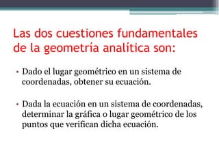 Las dos cuestiones fundamentales
de la geometría analítica son:
• Dado el lugar geométrico en un sistema de
coordenadas, obtener su ecuación.
• Dada la ecuación en un sistema de coordenadas,
determinar la gráfica o lugar geométrico de los
puntos que verifican dicha ecuación.
 
