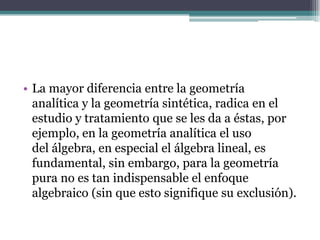 • La mayor diferencia entre la geometría
analítica y la geometría sintética, radica en el
estudio y tratamiento que se les da a éstas, por
ejemplo, en la geometría analítica el uso
del álgebra, en especial el álgebra lineal, es
fundamental, sin embargo, para la geometría
pura no es tan indispensable el enfoque
algebraico (sin que esto signifique su exclusión).
 