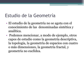 Estudio de la Geometría
• El estudio de la geometría no se agota con el
conocimiento de las denominadas sintética y
analítica.
• Podemos mencionar, a modo de ejemplo, otros
capos de estudio como la geometría descriptiva,
la topología, la geometría de espacios con cuatro
o más dimensiones, la geometría fractal, y
geometría no euclídea.
 