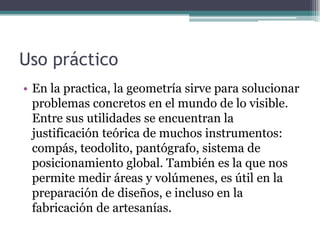 Uso práctico
• En la practica, la geometría sirve para solucionar
problemas concretos en el mundo de lo visible.
Entre sus utilidades se encuentran la
justificación teórica de muchos instrumentos:
compás, teodolito, pantógrafo, sistema de
posicionamiento global. También es la que nos
permite medir áreas y volúmenes, es útil en la
preparación de diseños, e incluso en la
fabricación de artesanías.
 