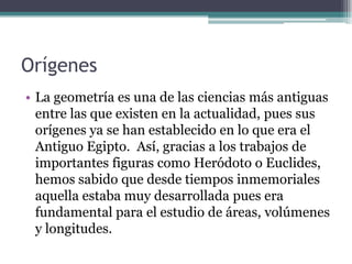 Orígenes
• La geometría es una de las ciencias más antiguas
entre las que existen en la actualidad, pues sus
orígenes ya se han establecido en lo que era el
Antiguo Egipto. Así, gracias a los trabajos de
importantes figuras como Heródoto o Euclides,
hemos sabido que desde tiempos inmemoriales
aquella estaba muy desarrollada pues era
fundamental para el estudio de áreas, volúmenes
y longitudes.
 