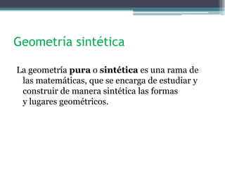 Geometría sintética
La geometría pura o sintética es una rama de
las matemáticas, que se encarga de estudiar y
construir de manera sintética las formas
y lugares geométricos.
 