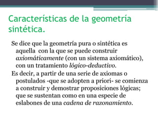 Características de la geometría
sintética.
Se dice que la geometría pura o sintética es
aquella con la que se puede construir
axiomáticamente (con un sistema axiomático),
con un tratamiento lógico-deductivo.
Es decir, a partir de una serie de axiomas o
postulados -que se adopten a priori- se comienza
a construir y demostrar proposiciones lógicas;
que se sustentan como en una especie de
eslabones de una cadena de razonamiento.
 