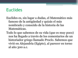 Euclides
Euclides es, sin lugar a dudas, el Matemático más
famoso de la antigüedad y quizás el más
nombrado y conocido de la historia de las
Matemáticas.
Todo lo que sabemos de su vida (que es muy poco)
nos ha llegado a través de los comentarios de un
historiador griego llamado Proclo. Sabemos que
vivió en Alejandría (Egipto), al parecer en torno
al año 300 a.c.
 