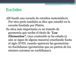 Euclides
Allí fundó una escuela de estudios matemáticos.
Por otra parte también se dice que estudió en la
escuela fundada por Platón.
Su obra más importante es un tratado de
geometría que recibe el título de "Los
Elementos", cuyo contenido se ha estado (y
aún se sigue de alguna manera) enseñando hasta
el siglo XVIII, cuando aparecen las geometrías
no Euclidianas (geometrías que no parten de los
mismos axiomas no euclidianas).
 