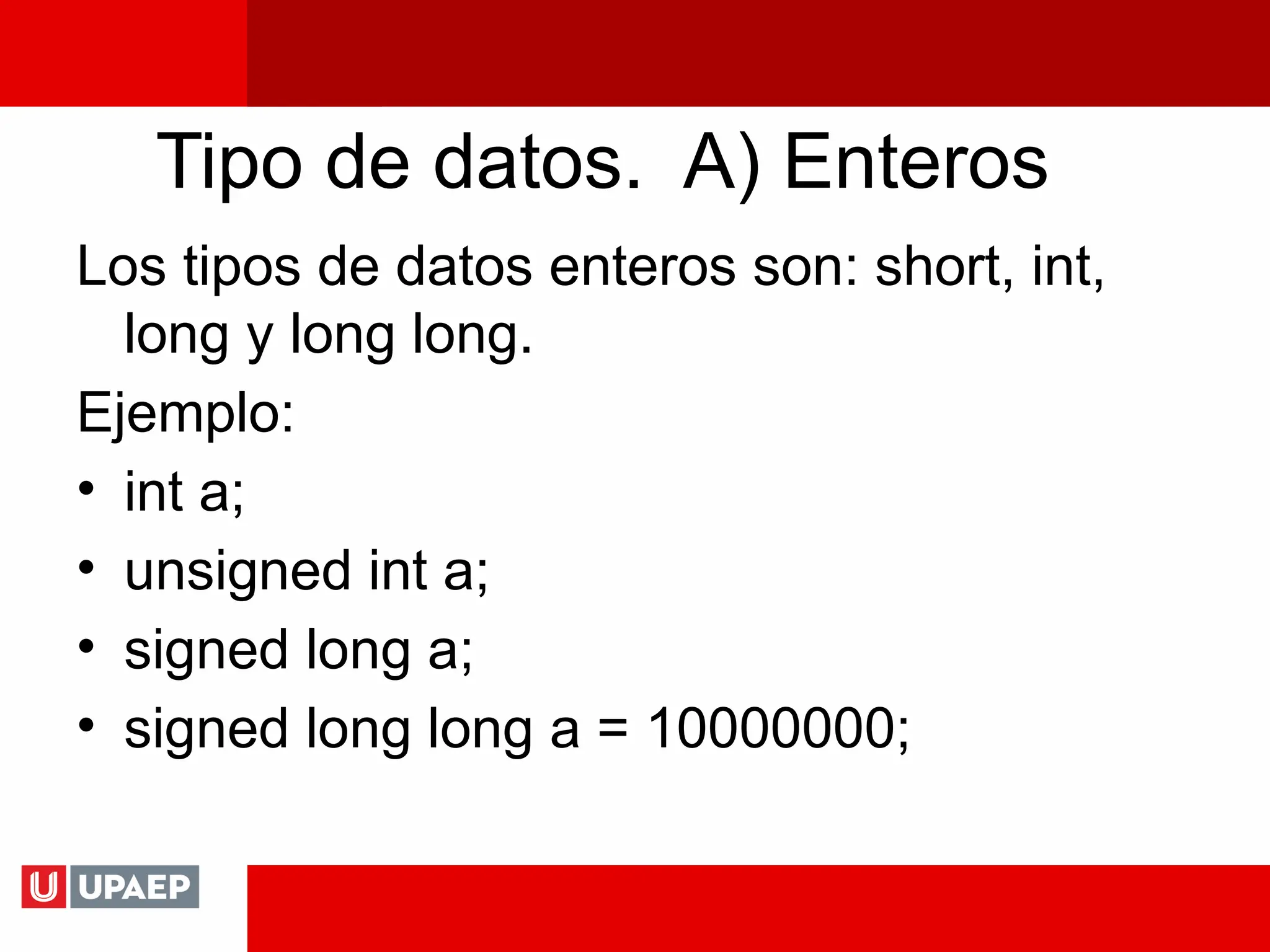 Tipo de datos. A) Enteros
Los tipos de datos enteros son: short, int,
long y long long.
Ejemplo:
• int a;
• unsigned int a;
• signed long a;
• signed long long a = 10000000;
 