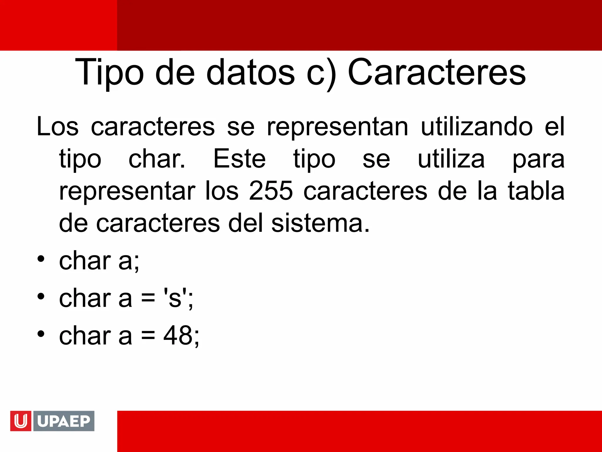 Tipo de datos c) Caracteres
Los caracteres se representan utilizando el
tipo char. Este tipo se utiliza para
representar los 255 caracteres de la tabla
de caracteres del sistema.
• char a;
• char a = 's';
• char a = 48;
 