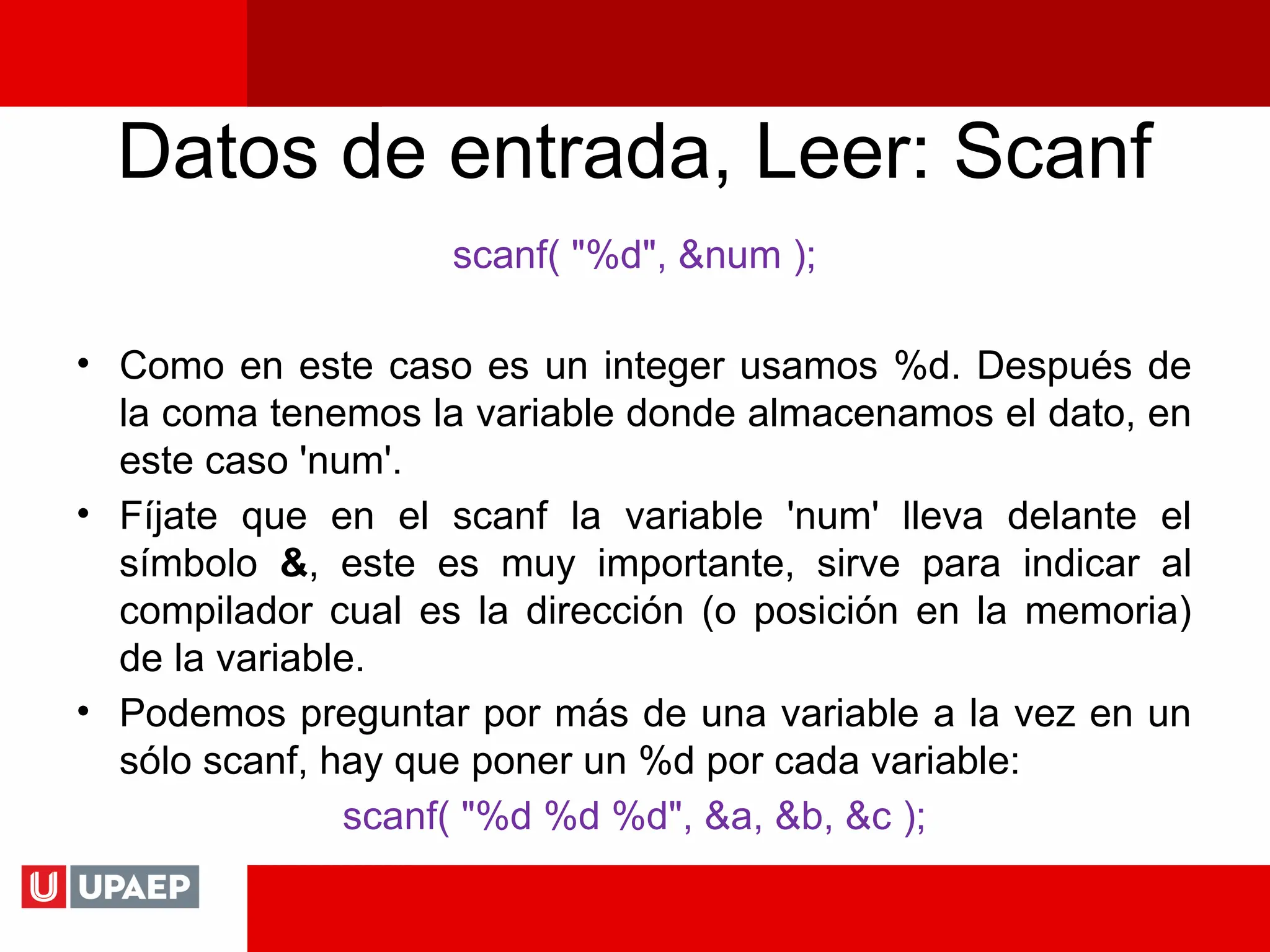 Datos de entrada, Leer: Scanf
scanf( "%d", &num );
• Como en este caso es un integer usamos %d. Después de
la coma tenemos la variable donde almacenamos el dato, en
este caso 'num'.
• Fíjate que en el scanf la variable 'num' lleva delante el
símbolo &, este es muy importante, sirve para indicar al
compilador cual es la dirección (o posición en la memoria)
de la variable.
• Podemos preguntar por más de una variable a la vez en un
sólo scanf, hay que poner un %d por cada variable:
scanf( "%d %d %d", &a, &b, &c );
 