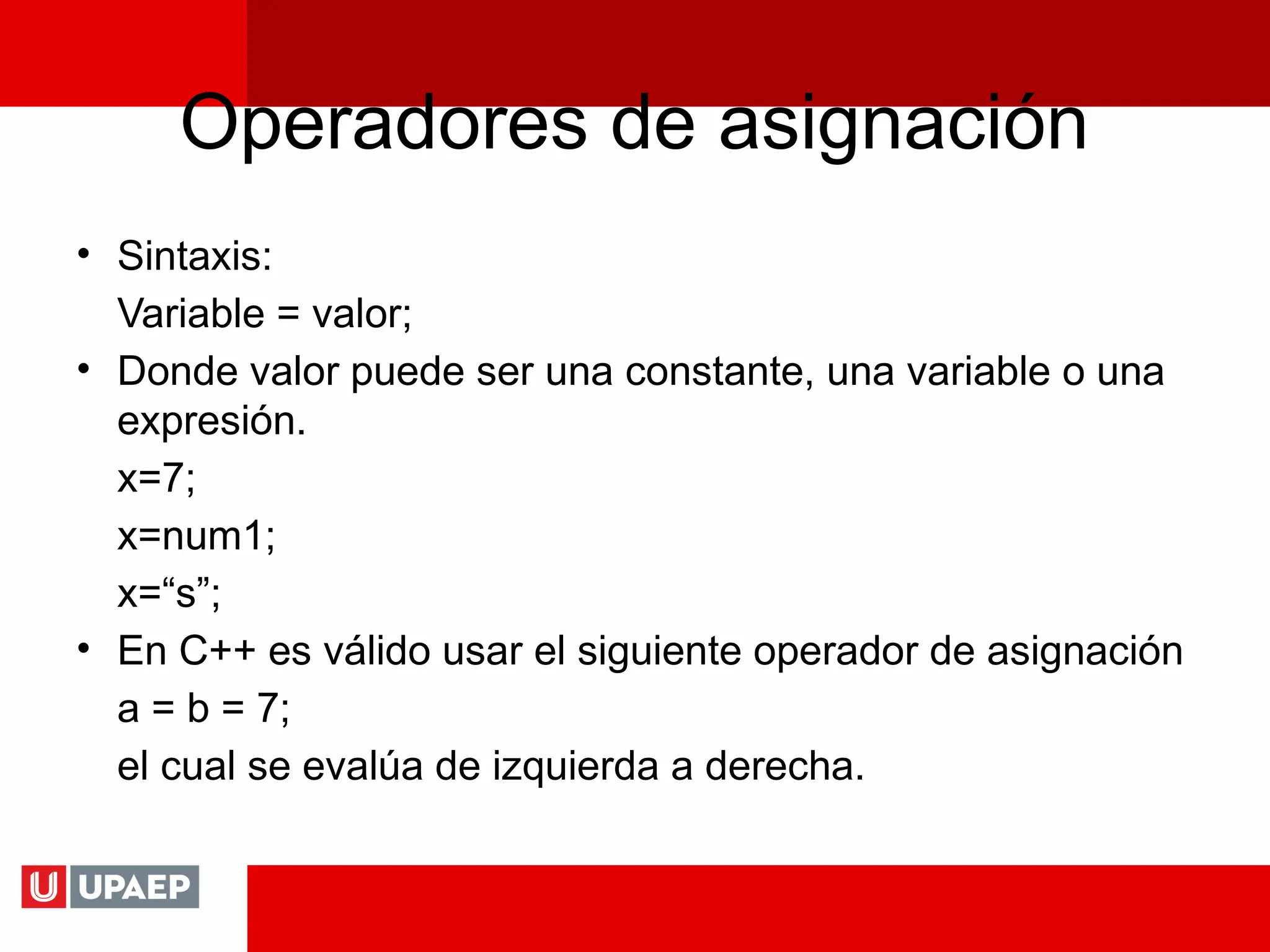 Operadores de asignación
• Sintaxis:
Variable = valor;
• Donde valor puede ser una constante, una variable o una
expresión.
x=7;
x=num1;
x=“s”;
• En C++ es válido usar el siguiente operador de asignación
a = b = 7;
el cual se evalúa de izquierda a derecha.
 