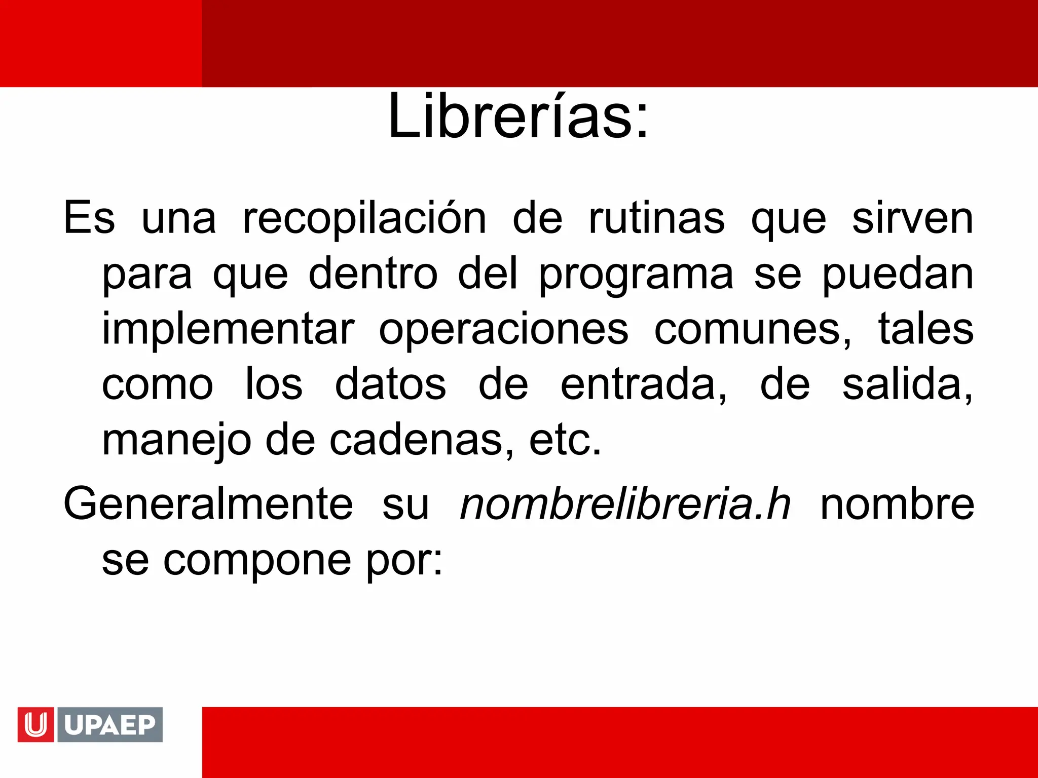 Librerías:
Es una recopilación de rutinas que sirven
para que dentro del programa se puedan
implementar operaciones comunes, tales
como los datos de entrada, de salida,
manejo de cadenas, etc.
Generalmente su nombrelibreria.h nombre
se compone por:
 