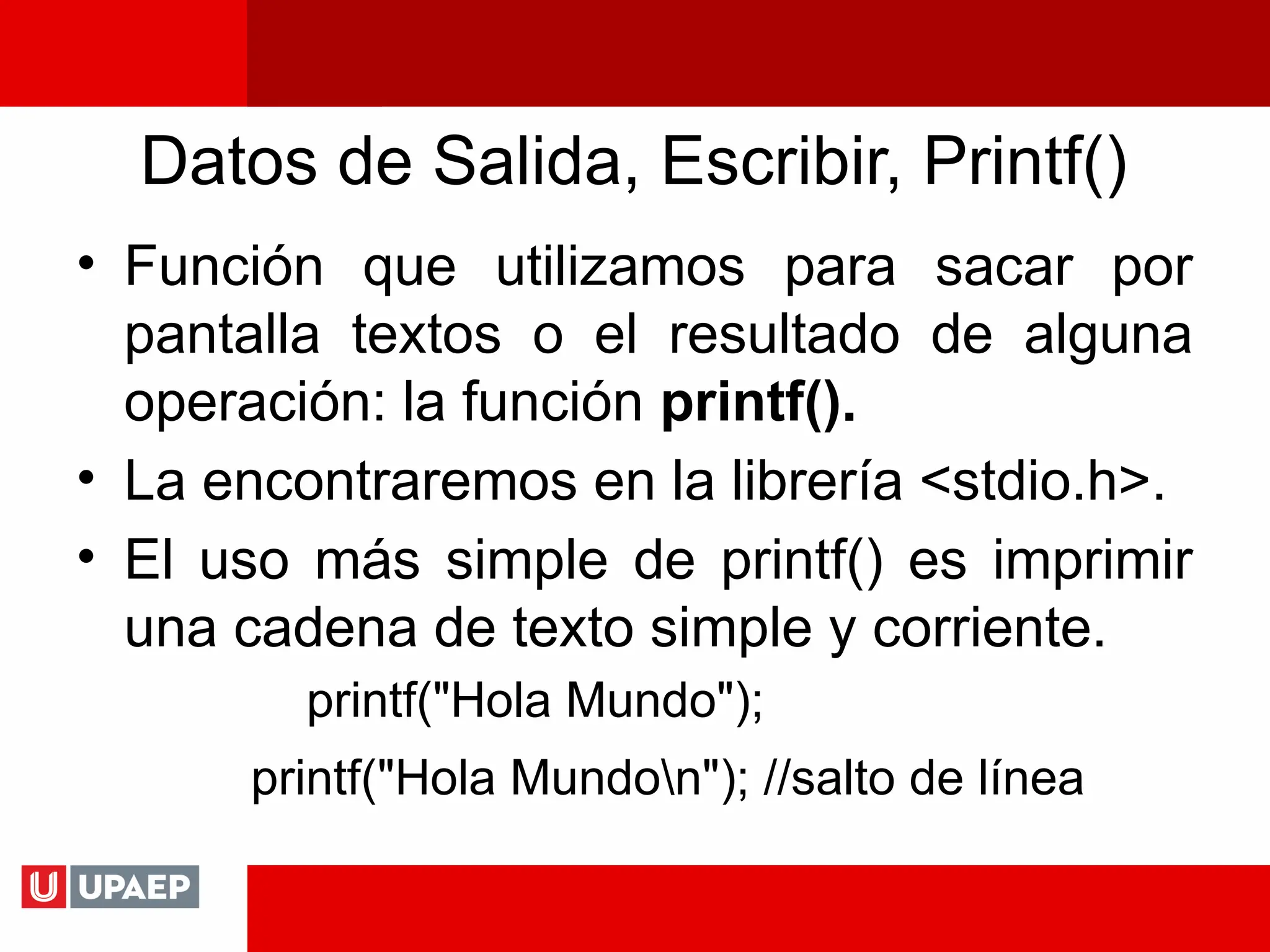 Datos de Salida, Escribir, Printf()
• Función que utilizamos para sacar por
pantalla textos o el resultado de alguna
operación: la función printf().
• La encontraremos en la librería <stdio.h>.
• El uso más simple de printf() es imprimir
una cadena de texto simple y corriente.
printf("Hola Mundo");
printf("Hola Mundon"); //salto de línea
 