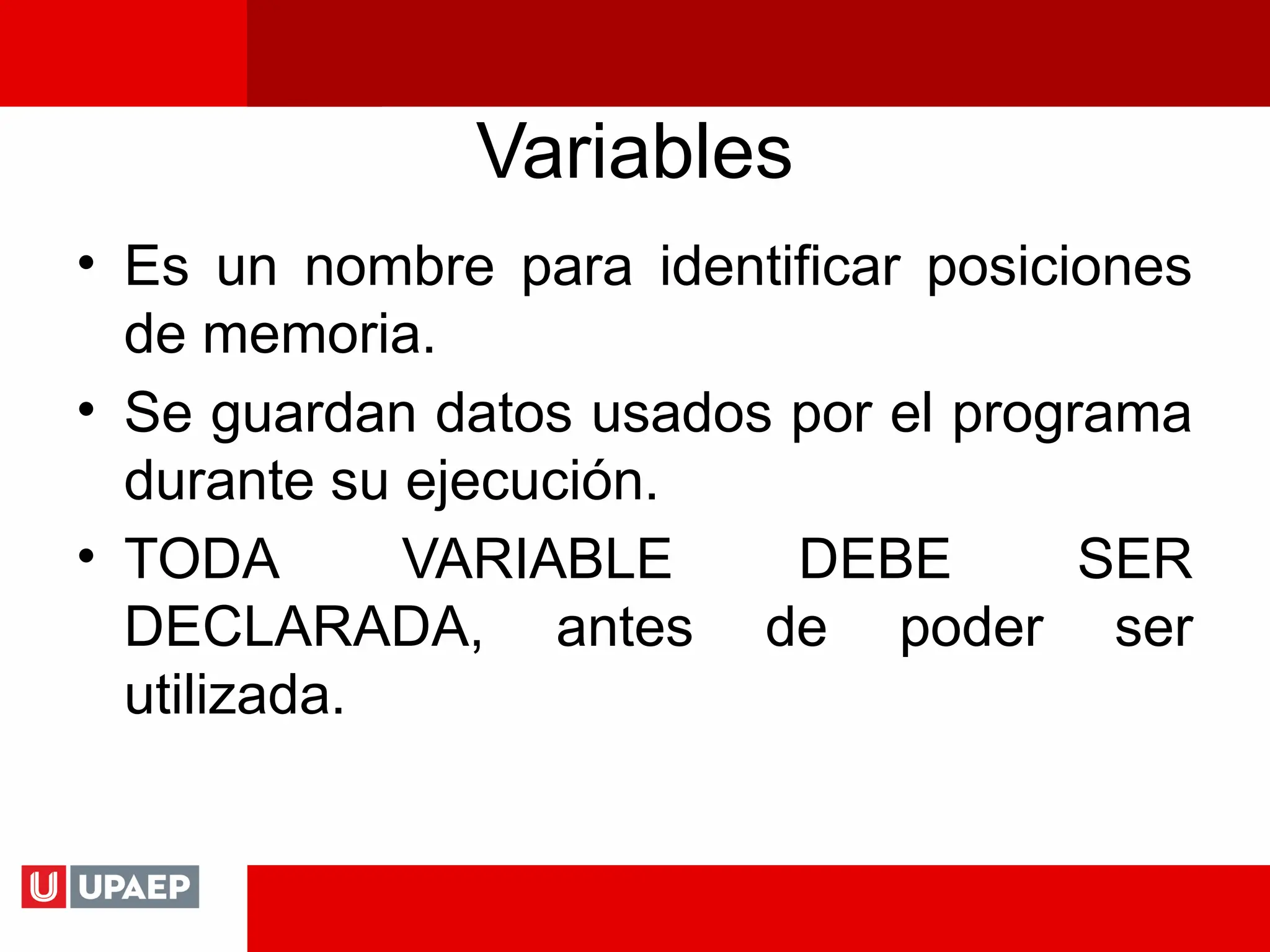 Variables
• Es un nombre para identificar posiciones
de memoria.
• Se guardan datos usados por el programa
durante su ejecución.
• TODA VARIABLE DEBE SER
DECLARADA, antes de poder ser
utilizada.
 