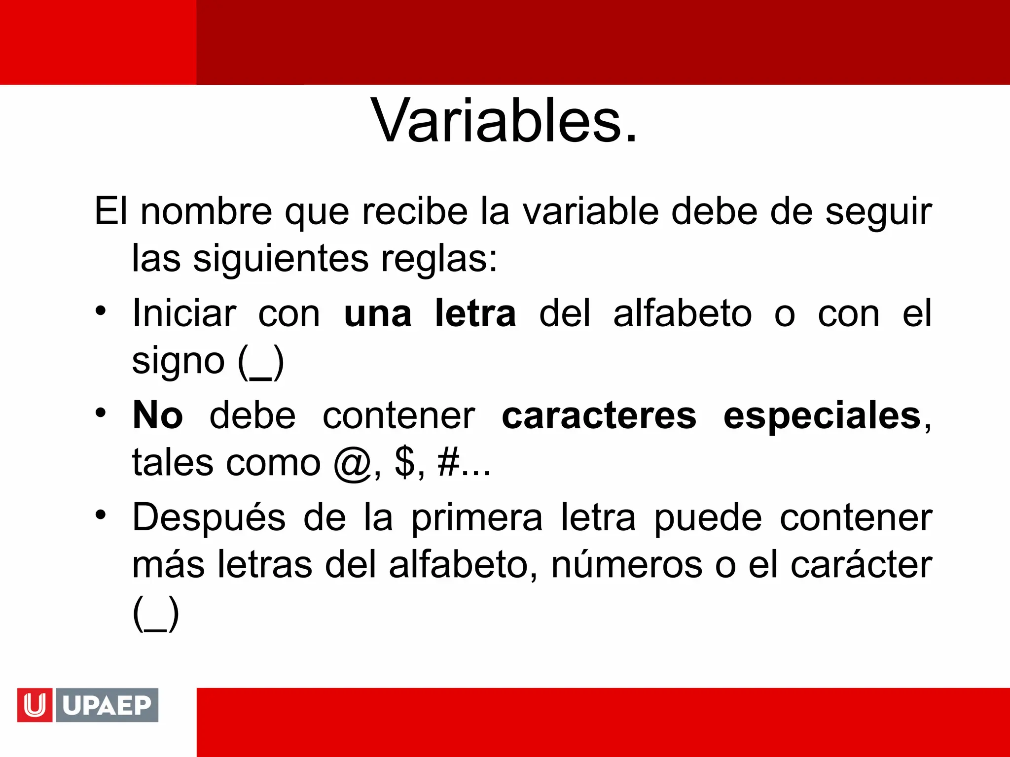 Variables.
El nombre que recibe la variable debe de seguir
las siguientes reglas:
• Iniciar con una letra del alfabeto o con el
signo (_)
• No debe contener caracteres especiales,
tales como @, $, #...
• Después de la primera letra puede contener
más letras del alfabeto, números o el carácter
(_)
 