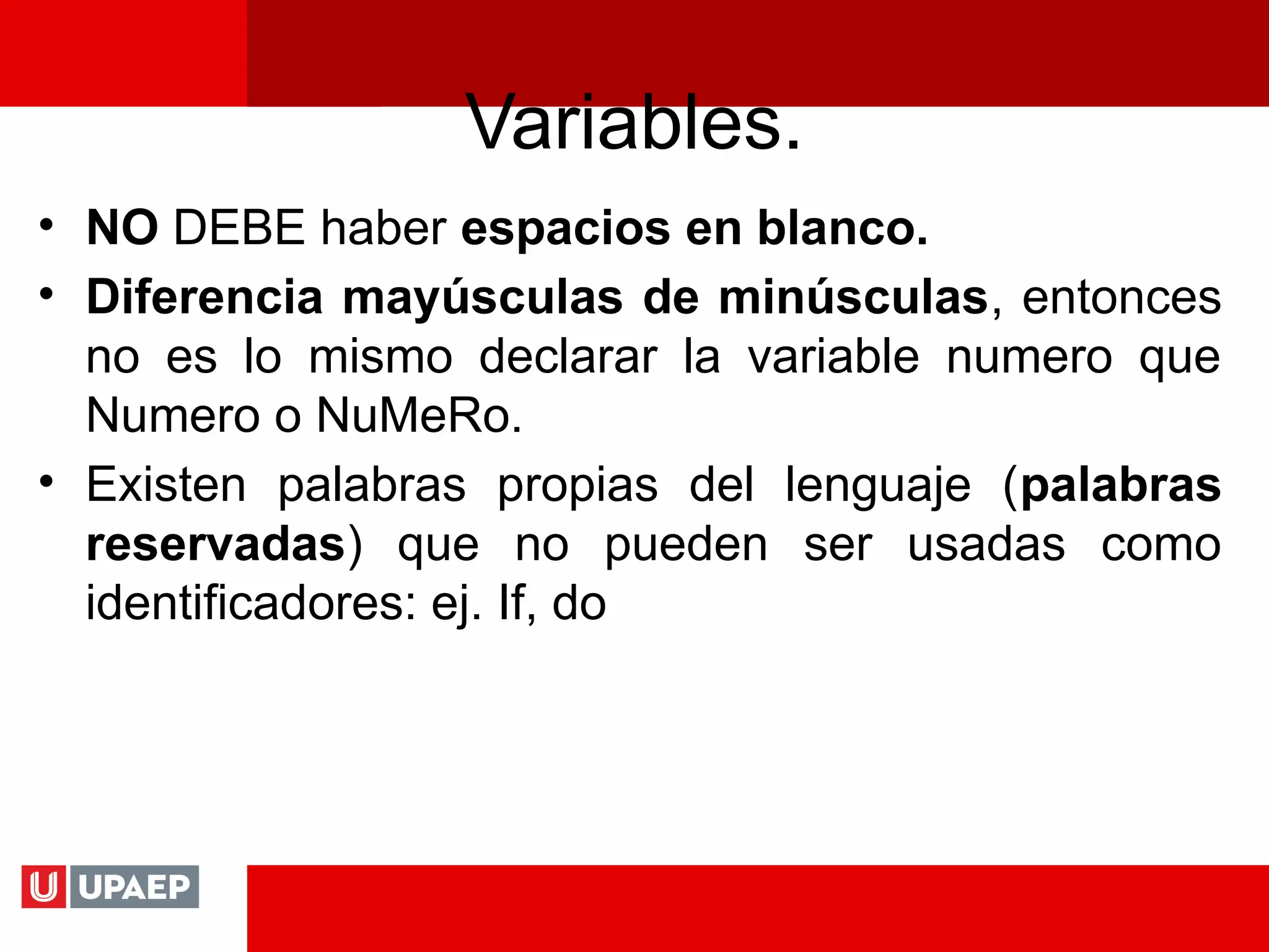 Variables.
• NO DEBE haber espacios en blanco.
• Diferencia mayúsculas de minúsculas, entonces
no es lo mismo declarar la variable numero que
Numero o NuMeRo.
• Existen palabras propias del lenguaje (palabras
reservadas) que no pueden ser usadas como
identificadores: ej. If, do
 