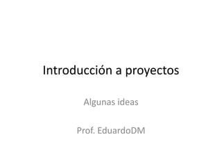 Introducción a proyectos
Algunas ideas
Prof. EduardoDM
 