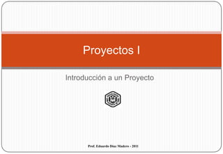 Proyectos I

Introducción a un Proyecto




      Prof. Eduardo Díaz Madero - 2011
 