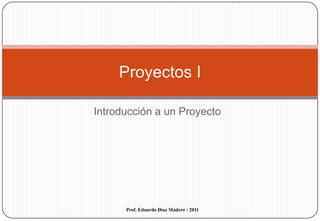 Introducción a un Proyecto Proyectos I Prof. Eduardo Díaz Madero - 2011 