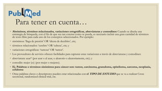 Para tener en cuenta…
◦ Sinónimos, términos relacionados, variaciones ortográficas, abreviaturas y comodines: Cuando se diseña una
estrategia de búsqueda, con el fin de que sea tan extensa como se pueda, es necesario incluir una gran cantidad de términos
de texto libre para cada uno de los conceptos seleccionados. Por ejemplo:
◦ sinónimos: ‘llaga de presión’ OR ‘úlcera de decúbito’, etc;
◦ términos relacionados: ‘cerebro’ OR ‘cabeza’, etc; y
◦ variaciones ortográficas: ‘tumour’ OR ‘tumor’.
◦ Los proveedores de servicio ofrecen facilidades para capturar estas variaciones a través de abreviaturas y comodines:
◦ abreviatura: azar* (por azar o al azar, o aleatorio o aleatoriamente, etc); y
◦ comodín: mujer (es) (por mujer o mujeres).
◦ Ej. Palabras o términos sinónimos para cáncer son: tumor, carcinoma, granuloma, epitelioma, sarcoma, neoplasia,
cefaloma
◦ Otras palabras claves o descriptores pueden estar relacionadas con el TIPO DE ESTUDIO que se va a realizar Cross
secctional, randomized clinical trial, etc.
 