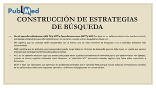 CONSTRUCCIÓN DE ESTRATEGIAS
DE BÚSQUEDA
 Uso de operadores Booleanos (AND, OR y NOT) y Operadores cercanos (NEXT y ADJ):Con base en las palabras anteriores se pueden construir
estrategias utilizando los operadores Booleanos y los cercanos; cuando unimos las palabras claves con:
 OR: significa que los artículos serán recuperados con al menos uno de estos términos de búsqueda y es el operador booleano más
recomendado.
 AND: significa que los artículos serán recuperados cuando tenga todos los términos de búsqueda, pero se debe tener en cuenta que excluye
artículos que no tengan los términos buscados al tiempo.
 NOT: Es un operador exclusivo cuyo uso inadecuado puede llevar a pérdida de información relevante por lo que debe evitarse: Por ejemplo,
cuando se buscan registros indexados como femenino, el ‘masculino NOT’ eliminaría cualquier registro que fuera sobre masculinos y
femeninos.
 NEXT’ o ‘ADJ: son operadores que optimizan los problemas generados por el operador AND, porque incluye todas las terminaciones variables
de las palabras buscadas como singulares y plurales, y diferentes conjugaciones en caso de verbos.
 