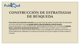 CONSTRUCCIÓN DE ESTRATEGIAS
DE BÚSQUEDA
◦ Otros límites para búsquedas avanzadas: de acuerdo al tipo de estudio se pueden afinar las búsquedas
con limites avanzados como por ejemplo definir el tipo de población o tipo de muestra
(humanos/animales/ in Vitro, hombre/mujer, adultos/adolecentes/niños, etc). Los límites de lenguaje,
fecha y restricciones del formato del documento son límites que solo deben usarse si se tiene la
seguridad que en un rango de tiempo determinado no hay investigaciones relevantes para el tema o si
no hay publicaciones relevantes en un idioma en particular por lo que se sugiere no limitar el idioma o
el tiempo.
 