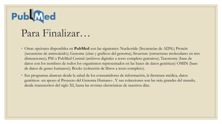 Para Finalizar…
◦ Otras opciones disponibles en PubMed son las siguientes: Nucleotide (Secuencias de ADN); Protein
(secuencias de aminoácido); Genome (citas y graficos del genoma); Structure (estructuras moleculares en tres
dimenciones); PM o PubMed Central (archivos digitales a texto completo gratuitos); Taxonomy (base de
datos con los nombres de todos los organismos representados en las bases de datos genéticas) OMIN (base
de datos de genes humanos); Books (colección de libros a texto completo).
◦ Sus programas abarcan desde la salud de los consumidores de información, la literatura médica, datos
genéticos -en apoyo al Proyecto del Genoma Humano-. Y sus colecciones son las más grandes del mundo,
desde manuscritos del siglo XI, hasta las revistas electrónicas de nuestros días.
 