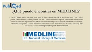 ¿Qué puedo encontrar en MEDLINE?
◦ En MEDLINE puedes encontrar varias bases de datos como lo son: AIDS, Bioéticas, Cancer, Core Clinical
Journal, Dental Journals, Nurses Journals, PubMed Central, entre otras. Se puede considerar a Medline como
la base de datos más importante de la NLM, que abarca los campos de la medicina, enfermería, odontología,
veterinaria, salud pública y ciencia preclínicas. Sus contenidos van desde mediados de los 60’ hasta hoy. Para
esto tienes que tener estrategias de búsqueda de información.
 
