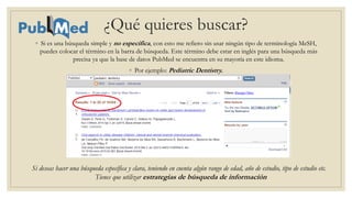 ¿Qué quieres buscar?
◦ Si es una búsqueda simple y no especifica, con esto me refiero sin usar ningún tipo de terminología MeSH,
puedes colocar el término en la barra de búsqueda. Este término debe estar en inglés para una búsqueda más
precisa ya que la base de datos PubMed se encuentra en su mayoría en este idioma.
◦ Por ejemplo: Pediatric Dentistry.
Si deseas hacer una búsqueda específica y clara, teniendo en cuenta algún rango de edad, año de estudio, tipo de estudio etc.
Tienes que utilizar estrategias de búsqueda de información
 