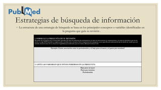 Estrategias de búsqueda de información
◦ La estructura de una estrategia de búsqueda se basa en los principales conceptos o variables identificadas en
la pregunta que guía su revisión .
1. FORMULE LA PREGUNTA DE SU REVISIÓN
Recuerde que la pregunta de la revisión debe especificar los tipos de población (los participantes), los tipos de intervenciones (y comparaciones), y los tipos de desenlaces que son de
interés. La sigla PICO (iniciales en inglés) ayuda a recordar estos conceptos. Estos componentes de la pregunta, con la especificación adicional del tipo de diseño de estudio que será
incluido, forman la base de los criterios de elegibilidad preestablecidos para la revisión. (Manual Cochrane 5.1.0)
Ejemplo: Existe asociación entre la periodontitis y el bajo peso al nacer y el parto pre-termino?
2. LISTE LAS VARIABLES QUE ESTAN INMERSAS EN LA PREGUNTA
Bajo peso al nacer
Parto pre-termino
Periodontitis
 