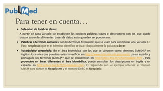 a. Selección de Palabras clave:
A partir de cada variable se establecen las posibles palabras claves o descriptores con los que puede
buscar sus en las diferentes bases de datos, estos pueden ser pueden ser:
 Palabras o términos comunes: son los términos frecuentes que se usan para denominar una variable EJ:
Para neoplasia- que es el término científico se usa coloquialmente la palabra cáncer.
 Vocabulario controlado: En el área biomédica son los que se conocen como términos [MeSH]* en
inglés - los cuales que pueden revisar y verificar en http://www.ncbi.nlm.nih.gov/mesh/ , y en español y
portugués los términos [DeSC]** que se encuentran en http://decs.bvs.br/E/homepagee.htm . Para
proyectos en áreas diferentes al área biomédica, puede consultar los descriptores en inglés y en
español en http://decs.bvs.br/E/homepagee.htm. Ej. Siguiendo con el ejemplo anterior el termino
MeSH para cáncer es Neoplasms y el termino DeSC es Neoplasia
Para tener en cuenta…
 