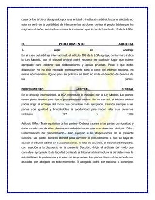 caso de los árbitros designados por una entidad o institución arbitral, la parte afectada no
solo se verá en la posibilidad de interponer las acciones contra el propio árbitro que ha
originado el daño, sino incluso contra la institución que lo nombró (artículo 18 de la LGA).
EL PROCEDIMIENTO ARBITRAL
1. Lugar del Arbitraje
En el caso del arbitraje internacional, el artículo 109 de la LGA agrega, conforme lo indica
la Ley Modelo, que el tribunal arbitral podrá reunirse en cualquier lugar que estime
apropiado para celebrar sus deliberaciones y actuar pruebas. Pese a que dicha
disposición no ha sido recogida expresamente para el caso del arbitraje nacional, no
existe inconveniente alguno para su práctica en tanto no limite el derecho de defensa de
las partes.
PROCEDIMIENTO ARBITRAL GENERAL
En el arbitraje internacional, la LGA reproduce lo indicado por la Ley Modelo. Las partes
tienen plena libertad para fijar el procedimiento arbitral. De no ser así, el tribunal arbitral
podrá dirigir el arbitraje del modo que considere más apropiado, tratando siempre a las
partes con igualdad y brindándoles la oportunidad para hacer valer sus derechos
(artículos 107 y 108).
Artículo 107o.- Trato equitativo de las partes.- Deberá tratarse a las partes con igualdad y
darle a cada una de ellas plena oportunidad de hacer valer sus derechos. Artículo 108o.-
Determinación del procedimiento.- Con sujeción a las disposiciones de la presente
Sección, las partes tendrán libertad para convenir el procedimiento a que se haya de
ajustar el tribunal arbitral en sus actuaciones. A falta de acuerdo, el tribunal arbitral podrá,
con sujeción a lo dispuesto en la presente Sección, dirigir el arbitraje del modo que
considere apropiado. Esta facultad conferida al tribunal arbitral incluye la de determinar la
admisibilidad, la pertinencia y el valor de las pruebas. Las partes tienen el derecho de ser
asistidas por abogado en todo momento. El abogado podrá ser nacional o extranjero.
 