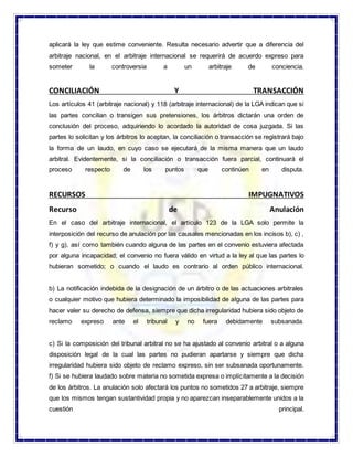 aplicará la ley que estime conveniente. Resulta necesario advertir que a diferencia del
arbitraje nacional, en el arbitraje internacional se requerirá de acuerdo expreso para
someter la controversia a un arbitraje de conciencia.
CONCILIACIÓN Y TRANSACCIÓN
Los artículos 41 (arbitraje nacional) y 118 (arbitraje internacional) de la LGA indican que si
las partes concilian o transigen sus pretensiones, los árbitros dictarán una orden de
conclusión del proceso, adquiriendo lo acordado la autoridad de cosa juzgada. Si las
partes lo solicitan y los árbitros lo aceptan, la conciliación o transacción se registrará bajo
la forma de un laudo, en cuyo caso se ejecutará de la misma manera que un laudo
arbitral. Evidentemente, si la conciliación o transacción fuera parcial, continuará el
proceso respecto de los puntos que continúen en disputa.
RECURSOS IMPUGNATIVOS
Recurso de Anulación
En el caso del arbitraje internacional, el artículo 123 de la LGA solo permite la
interposición del recurso de anulación por las causales mencionadas en los incisos b), c) ,
f) y g), así como también cuando alguna de las partes en el convenio estuviera afectada
por alguna incapacidad; el convenio no fuera válido en virtud a la ley al que las partes lo
hubieran sometido; o cuando el laudo es contrario al orden público internacional.
b) La notificación indebida de la designación de un árbitro o de las actuaciones arbitrales
o cualquier motivo que hubiera determinado la imposibilidad de alguna de las partes para
hacer valer su derecho de defensa, siempre que dicha irregularidad hubiera sido objeto de
reclamo expreso ante el tribunal y no fuera debidamente subsanada.
c) Si la composición del tribunal arbitral no se ha ajustado al convenio arbitral o a alguna
disposición legal de la cual las partes no pudieran apartarse y siempre que dicha
irregularidad hubiera sido objeto de reclamo expreso, sin ser subsanada oportunamente.
f) Si se hubiera laudado sobre materia no sometida expresa o implícitamente a la decisión
de los árbitros. La anulación solo afectará los puntos no sometidos 27 a arbitraje, siempre
que los mismos tengan sustantividad propia y no aparezcan inseparablemente unidos a la
cuestión principal.
 