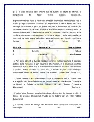 g) Si el laudo resuelve sobre materia que no pudiera ser objeto de arbitraje, la
competencia del Poder Judicial quedará restablecida.
El procedimiento que regirá el recurso de anulación en arbitrajes internacionales será el
mismo que rige los arbitrajes nacionales, por disponerlo así el artículo 124 de la LGA. Sin
embargo, se establece un plazo de quince días para la interposición del recurso y se
permite la posibilidad de pactar en el convenio arbitral o en algún documento posterior, la
renuncia a la interposición del recurso de anulación o la limitación de dicho recurso a una
o más de las causales previstas para su procedencia; ello será posible en la medida que
ninguna de las partes sea de nacionalidad peruana ni mantenga su domicilio o residencia
habitual en el Perú (artículo 126).
LAUDOS ARBITRALES EXTRANJEROS
1. Convenios y Tratados
1.1 Convenios Multilaterales
El Perú se ha adherido a diversos tratados y convenios multilaterales tanto de alcances
globales como regionales; la gran mayoría de ellos resultan, en la actualidad, obsoletos
con relación a los avances que en materia internacional se han producido en lo referente
al arbitraje. Dichos acuerdos son, entre otros, el Tratado 29 para Establecer Reglas
Uniformes en Materia de Derecho Internacional Privado o Convención de Lima de 1879;
El Tratado de Derecho Procesal o Convención de Montevideo de 1889; el Convenio para
el Arreglo Pacífico de las Desavenencias Internacionales de 1899 (Primera Conferencia
de Bolivia); el Tratado de Arbitraje Obligatorio de 1902 (Segunda Conferencia
Internacional Americana);
el Tratado sobre Ejecución de Actos Extranjeros o Convención de Caracas de 1911; el
Código de Derecho Internacional Privado de la Habana del año 1928 (Código
Bustamante);
y el Tratado General de Arbitraje Inter-Americano de la Conferencia Internacional de
Washington del año 1929.
 