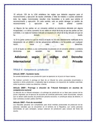 El artículo 129 de la LGA establece las reglas que deberán seguirse para el
reconocimiento y ejecución de laudos arbitrales a falta de tratado o cuando existiendo
éste, las reglas mencionadas resultan más favorables a la parte que solicita el
reconocimiento y ejecución. En este sentido, solo se podrá denegar un pedido de
reconocimiento y ejecución de un laudo arbitral cuando:
a) Alguna de las partes en un convenio arbitral se encontrara afectada por alguna
incapacidad, o si dicho convenio no es válido en virtud de la ley al que las partes se han
sometido, o si nada se hubiese indicado al respecto en virtud de la ley del país en que se
ha dictado el laudo.
b) Si la parte contra la cual se invoca el laudo no ha sido debidamente notificada de la
designación de un árbitro o de las actuaciones arbitrales o no ha podido, por cualquier
razón, hacer valer sus derechos.
c) Si el laudo se refiere a una controversia no prevista en el convenio arbitral o contiene
decisiones que exceden los términos del convenio.
Adicional: según el código civil Derecho
Internacional Privado
TITULO II - Competencia jurisdicción
Artículo 2059º.- Sumisión tacita
Se somete tácitamente a una jurisdicción quien se apersona en el juicio sin hacer reserva.
No implican sumisión ni prorroga en favor de un tribunal los actos procesales encaminados a
oponerse a dicha jurisdicción, o realizados bajo la amenaza o la imposición de medidas coercitivas
sobre la persona o sobre sus derechos o bienes.
Artículo 2060º.- Prorroga o elección de Tribunal Extranjero en asuntos de
competencia nacional
La elección de un tribunal extranjero o la prórroga de jurisdicción en su favor para conocer de los
juicios originados por el ejercicio de acciones de contenido patrimonial, serán reconocidas, siempre
que no versen sobre asuntos de jurisdicción peruana exclusiva, ni constituyan abuso de derecho, ni
sean contrarias al orden público del Perú.
Artículo 2063º.- Foro de necesidad
Los tribunales peruanos son competentes para dictar medidas provisionales de protección de las
personas naturales que se encuentren en el territorio de la Republica, aun contra personas
domiciliadas en país extranjero, aunque carezcan de jurisdicción para conocer del fondo del
asunto.
 