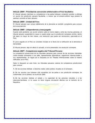Artículo 2064º.- Prioridad de convención arbitral sobre el Foro facultativo
El tribunal peruano declinara su competencia si las partes hubiesen convenido someter a arbitraje
un asunto de jurisdicción peruana facultativa, a menos que el convenio arbitral haya previsto la
eventual sumisión al fuero peruano.
Artículo 2065º.- Unidad del Foro
El tribunal peruano que conoce válidamente de la demanda es también competente para conocer
de la reconvención.
Artículo 2066º.- Litispendencia y cosa juzgada
Cuando esté pendiente una acción anterior sobre el mismo objeto y entre las mismas personas, el
tribunal peruano suspenderá la causa si puede prever que la jurisdicción extranjera emitirá, dentro
del lapso no mayor de tres meses, una resolución que pueda ser reconocida y ejecutada en el
Perú.
El juicio seguido en el Perú se considera iniciado en la fecha de la notificación de la demanda al
demandado.
El tribunal peruano deja sin efecto lo actuado, si le es presentada una resolución extranjera.
Artículo 2067º.- Competencia negativa del Tribunal Peruano
La competencia jurisdiccional de los tribunales peruanos para conocer de las acciones intentadas
contra estados extranjeros o sus jefes, representantes diplomáticos, organismos internacionales y
sus representantes, se regula por lo dispuesto en los Tratados Internacionales sobre la materia
ratificados por el Perú.
Salvo lo dispuesto en este título, los tribunales peruanos carecen de competencia jurisdiccional
para conocer:
1.- De las acciones relativas a derechos reales sobre predios situados en el extranjero.
2.- De los asuntos que hubiesen sido sometidos por las partes a una jurisdicción extranjera, de
conformidad con lo previsto en el artículo 2060.
3.- De las acciones relativas al estado y la capacidad de las personas naturales o a las
relaciones familiares, si la causa no tiene ninguna vinculación efectiva con el territorio de la
Republica.
 
