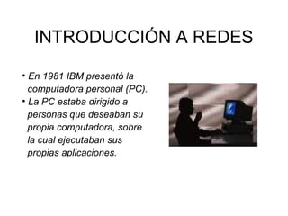 INTRODUCCIÓN A REDES
• En 1981 IBM presentó la
computadora personal (PC).
• La PC estaba dirigido a
personas que deseaban su
propia computadora, sobre
la cual ejecutaban sus
propias aplicaciones.

 