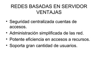 REDES BASADAS EN SERVIDOR
VENTAJAS
• Seguridad centralizada cuentas de
accesos.
• Administración simplificada de las red.
• Potente eficiencia en accesos a recursos.
• Soporta gran cantidad de usuarios.

 
