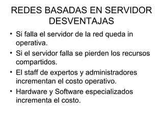 REDES BASADAS EN SERVIDOR
DESVENTAJAS
• Si falla el servidor de la red queda in
operativa.
• Si el servidor falla se pierden los recursos
compartidos.
• El staff de expertos y administradores
incrementan el costo operativo.
• Hardware y Software especializados
incrementa el costo.

 