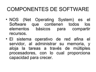 COMPONENTES DE SOFTWARE
• NOS (Net Operating System) es el
Software que contienen todos los
elementos
básicos
para
compartir
recursos.
• El sistema operativo de red afina el
servidor, al administrar su memoria, y
aloja la tareas a través de múltiples
procesadores, con lo cual proporciona
capacidad para crecer.

 