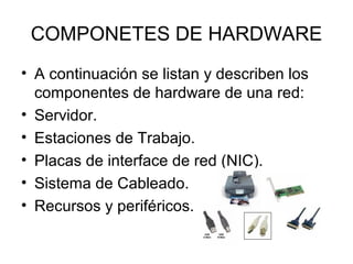 COMPONETES DE HARDWARE
• A continuación se listan y describen los
componentes de hardware de una red:
• Servidor.
• Estaciones de Trabajo.
• Placas de interface de red (NIC).
• Sistema de Cableado.
• Recursos y periféricos.

 