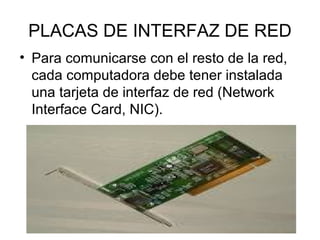 PLACAS DE INTERFAZ DE RED
• Para comunicarse con el resto de la red,
cada computadora debe tener instalada
una tarjeta de interfaz de red (Network
Interface Card, NIC).

 